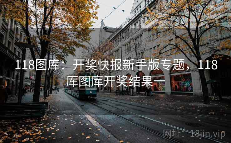 118图库：开奖快报新手版专题，118厍图库开奖结果一