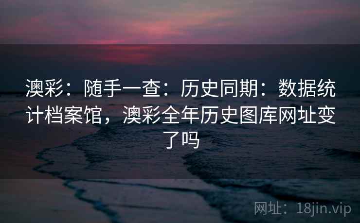 澳彩：随手一查：历史同期：数据统计档案馆，澳彩全年历史图库网址变了吗