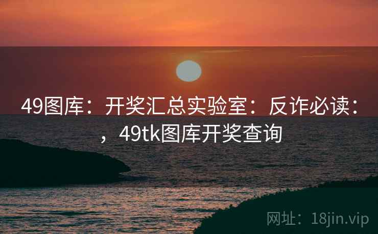 49图库:开奖汇总实验室:反诈必读:,49tk图库开奖查询 49图库:开奖汇总实验室:反诈必读:,49tk图库开奖查询